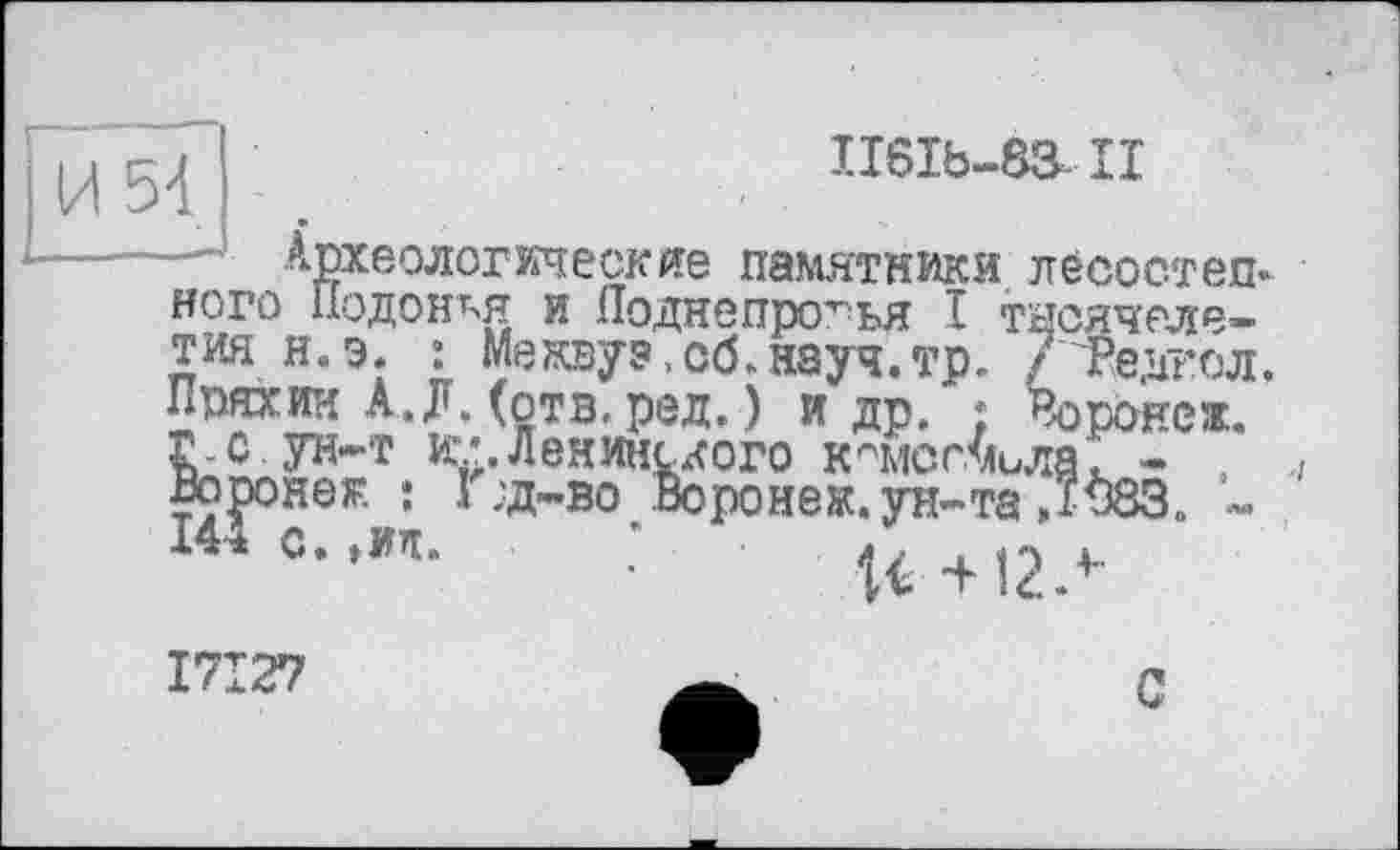 ﻿II6Ib-83.II
Археологические памятники лесостепи ного Подонкя и Лоднепрогья I тысячелетия н.э» : Межвуэ,сб.науч.тр. /'Редгол. Пряхин А.Л. (отв. ред.) и др. ; Воронеж.
с ун-т ^’.Ленинского к^мсгмила. - . -во Воронеж, ун-та ,“083. -
хюрояеж : 144 с. »мп
17*27
С